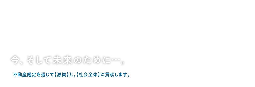 今、そして未来のために…。不動産鑑定を通じて【滋賀】と、【社会全体】に貢献します。
