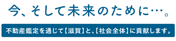 今、そして未来のために…。不動産鑑定を通じて【滋賀】と、【社会全体】に貢献します。